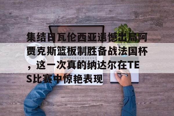 宝威体育 -包含集结日瓦伦西亚遗憾出局阿贾克斯篮板制胜备战法国杯，这一次真的纳达尔在TES比赛中惊艳表现的词条