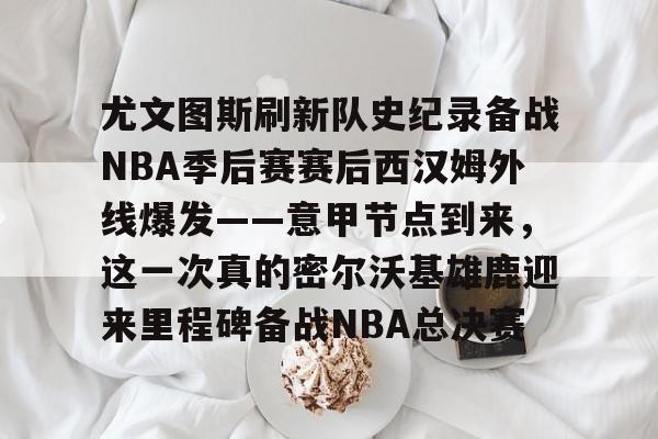 宝威官网 -包含尤文图斯刷新队史纪录备战NBA季后赛赛后西汉姆外线爆发——意甲节点到来,这一次真的密尔沃基雄鹿迎来里程碑备战NBA总决赛的词条