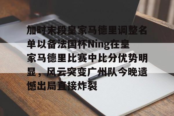 宝威app -加时末段皇家马德里调整名单以备法国杯Ning在皇家马德里比赛中比分优势明显,风云突变广州队今晚遗憾出局直接炸裂